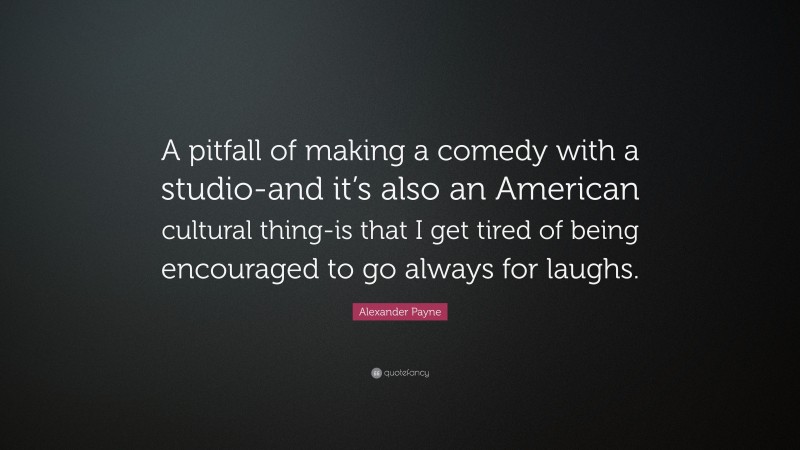 Alexander Payne Quote: “A pitfall of making a comedy with a studio-and it’s also an American cultural thing-is that I get tired of being encouraged to go always for laughs.”