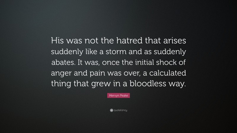 Mervyn Peake Quote: “His was not the hatred that arises suddenly like a storm and as suddenly abates. It was, once the initial shock of anger and pain was over, a calculated thing that grew in a bloodless way.”