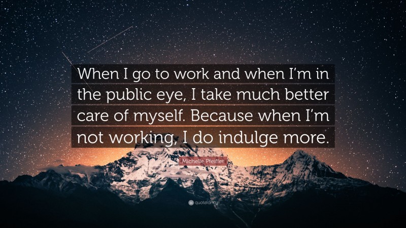 Michelle Pfeiffer Quote: “When I go to work and when I’m in the public eye, I take much better care of myself. Because when I’m not working, I do indulge more.”
