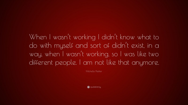 Michelle Pfeiffer Quote: “When I wasn’t working I didn’t know what to do with myself and sort of didn’t exist, in a way, when I wasn’t working, so I was like two different people. I am not like that anymore.”