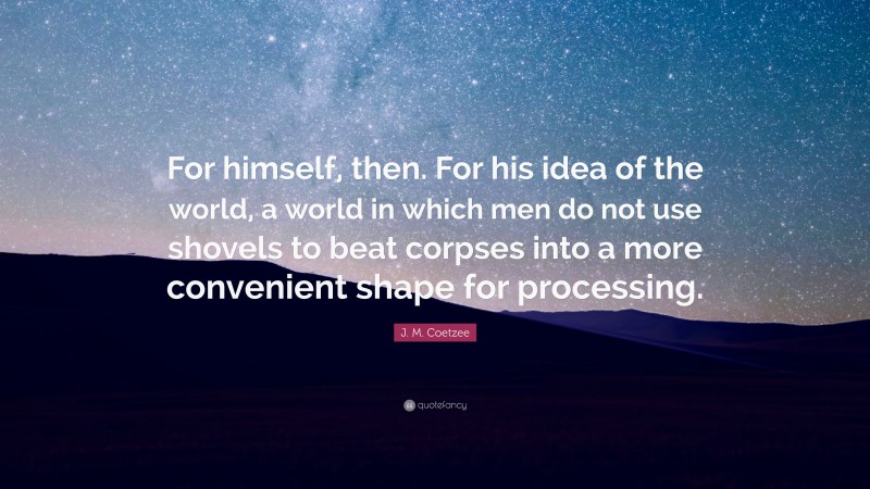 J. M. Coetzee Quote: “For himself, then. For his idea of the world, a world in which men do not use shovels to beat corpses into a more convenient shape for processing.”