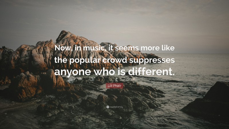 Liz Phair Quote: “Now, in music, it seems more like the popular crowd suppresses anyone who is different.”