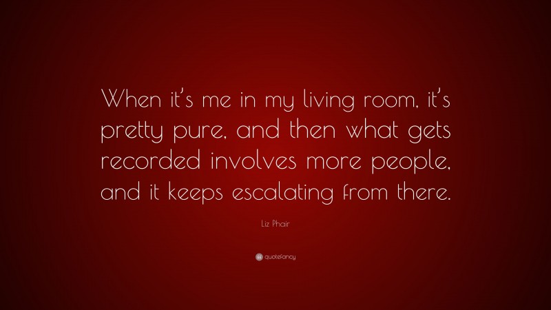 Liz Phair Quote: “When it’s me in my living room, it’s pretty pure, and then what gets recorded involves more people, and it keeps escalating from there.”