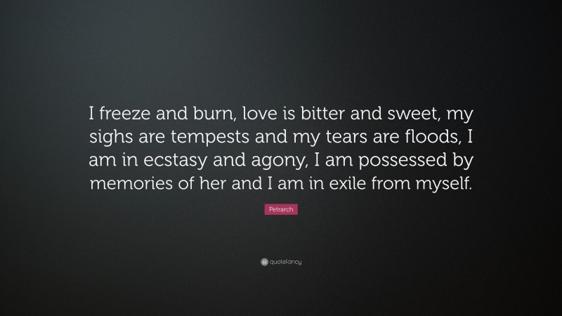 Petrarch Quote: “I freeze and burn, love is bitter and sweet, my sighs are tempests and my tears are floods, I am in ecstasy and agony, I am possessed by memories of her and I am in exile from myself.”