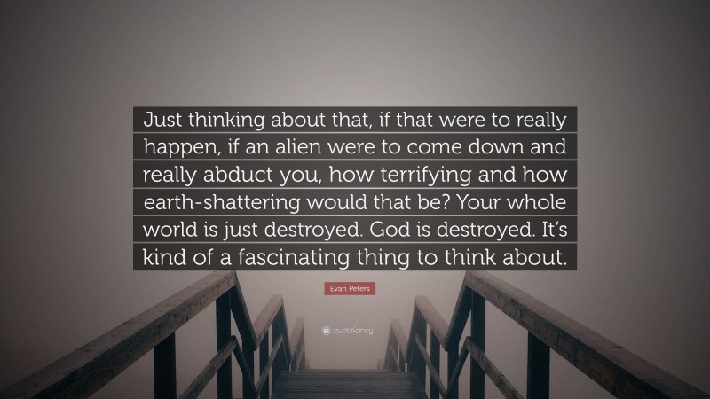 Evan Peters Quote: “Just thinking about that, if that were to really happen, if an alien were to come down and really abduct you, how terrifying and how earth-shattering would that be? Your whole world is just destroyed. God is destroyed. It’s kind of a fascinating thing to think about.”