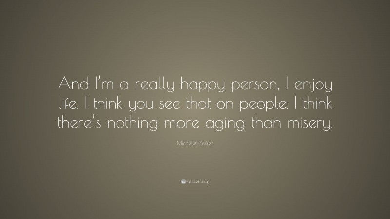 Michelle Pfeiffer Quote: “And I’m a really happy person, I enjoy life. I think you see that on people. I think there’s nothing more aging than misery.”