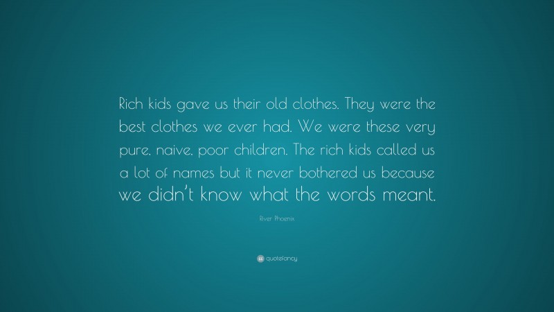 River Phoenix Quote: “Rich kids gave us their old clothes. They were the best clothes we ever had. We were these very pure, naive, poor children. The rich kids called us a lot of names but it never bothered us because we didn’t know what the words meant.”