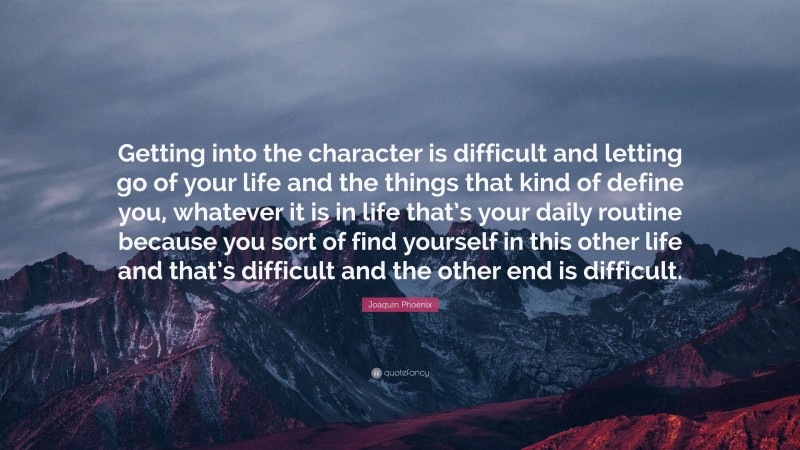 Joaquin Phoenix Quote: “Getting into the character is difficult and letting go of your life and the things that kind of define you, whatever it is in life that’s your daily routine because you sort of find yourself in this other life and that’s difficult and the other end is difficult.”