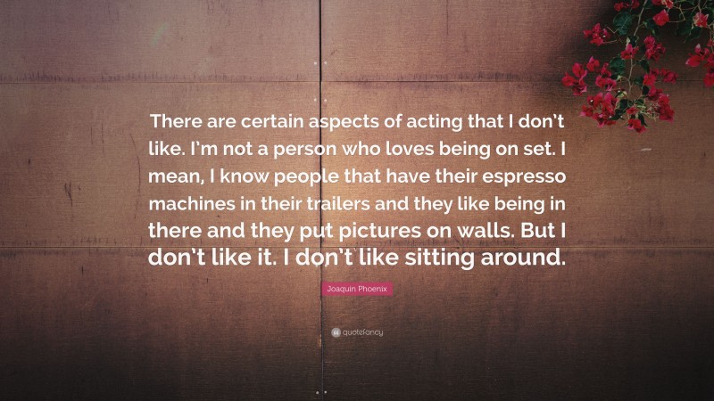 Joaquin Phoenix Quote: “There are certain aspects of acting that I don’t like. I’m not a person who loves being on set. I mean, I know people that have their espresso machines in their trailers and they like being in there and they put pictures on walls. But I don’t like it. I don’t like sitting around.”