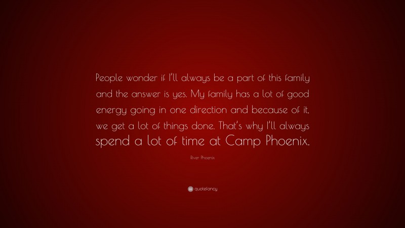 River Phoenix Quote: “People wonder if I’ll always be a part of this family and the answer is yes. My family has a lot of good energy going in one direction and because of it, we get a lot of things done. That’s why I’ll always spend a lot of time at Camp Phoenix.”