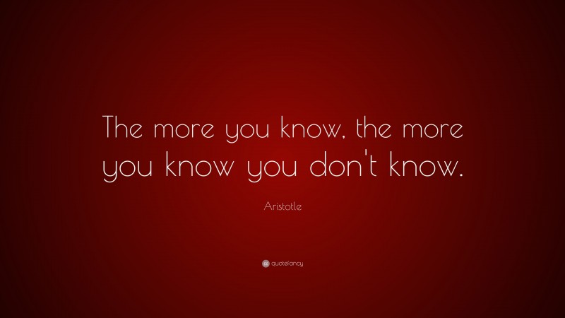Aristotle Quote: “The more you know, the more you know you don’t know.”