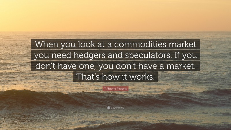 T. Boone Pickens Quote: “When you look at a commodities market you need hedgers and speculators. If you don’t have one, you don’t have a market. That’s how it works.”