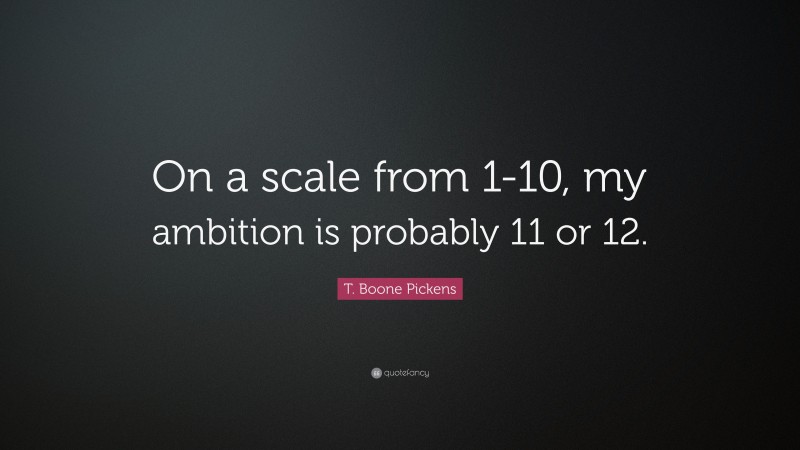 T. Boone Pickens Quote: “On a scale from 1-10, my ambition is probably 11 or 12.”