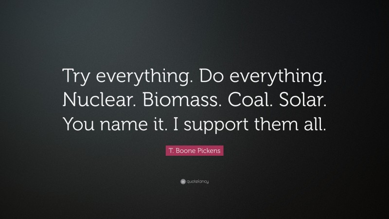 T. Boone Pickens Quote: “Try everything. Do everything. Nuclear. Biomass. Coal. Solar. You name it. I support them all.”