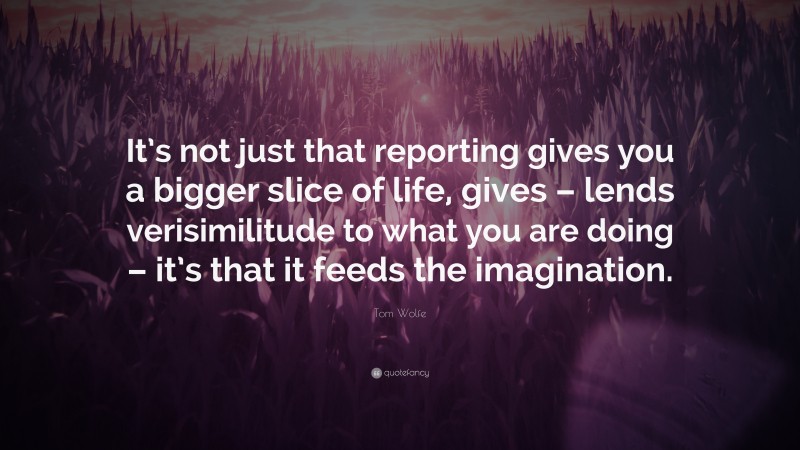 Tom Wolfe Quote: “It’s not just that reporting gives you a bigger slice of life, gives – lends verisimilitude to what you are doing – it’s that it feeds the imagination.”