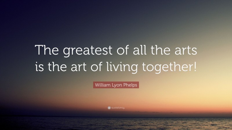 William Lyon Phelps Quote: “The greatest of all the arts is the art of living together!”