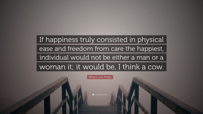 William Lyon Phelps Quote: “If happiness truly consisted in physical ease and freedom from care the happiest, individual would not be either a man or a woman it; it would be, I think a cow.”