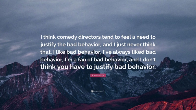 Todd Phillips Quote: “I think comedy directors tend to feel a need to justify the bad behavior, and I just never think that. I like bad behavior, I’ve always liked bad behavior, I’m a fan of bad behavior, and I don’t think you have to justify bad behavior.”