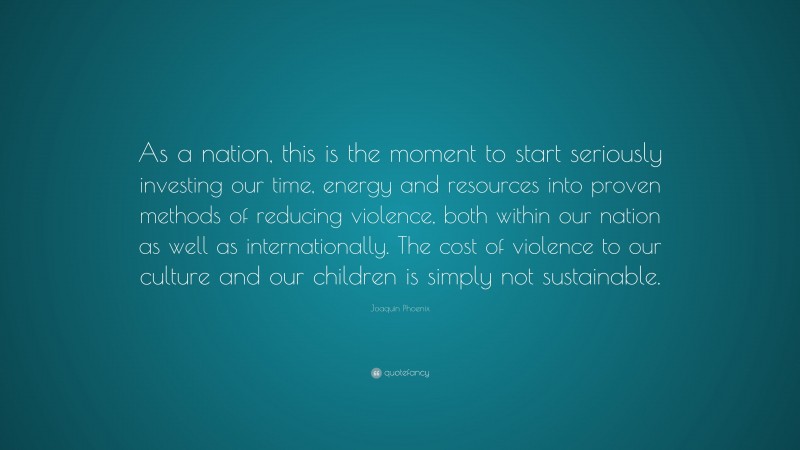 Joaquin Phoenix Quote: “As a nation, this is the moment to start seriously investing our time, energy and resources into proven methods of reducing violence, both within our nation as well as internationally. The cost of violence to our culture and our children is simply not sustainable.”