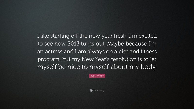 Busy Philipps Quote: “I like starting off the new year fresh. I’m excited to see how 2013 turns out. Maybe because I’m an actress and I am always on a diet and fitness program, but my New Year’s resolution is to let myself be nice to myself about my body.”