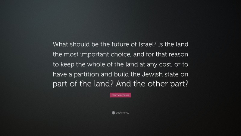 Shimon Peres Quote: “What should be the future of Israel? Is the land the most important choice, and for that reason to keep the whole of the land at any cost, or to have a partition and build the Jewish state on part of the land? And the other part?”