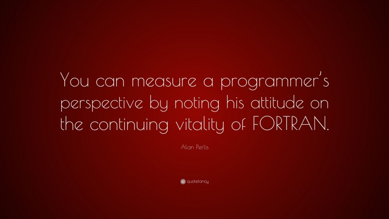 Alan Perlis Quote: “You can measure a programmer’s perspective by noting his attitude on the continuing vitality of FORTRAN.”