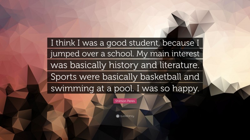 Shimon Peres Quote: “I think I was a good student, because I jumped over a school. My main interest was basically history and literature. Sports were basically basketball and swimming at a pool. I was so happy.”