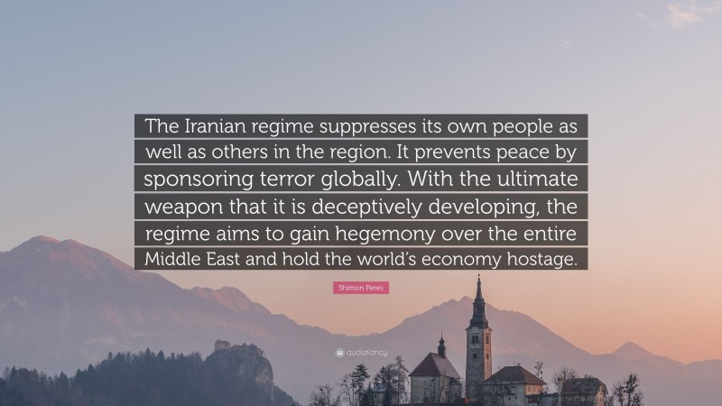 Shimon Peres Quote: “The Iranian regime suppresses its own people as well as others in the region. It prevents peace by sponsoring terror globally. With the ultimate weapon that it is deceptively developing, the regime aims to gain hegemony over the entire Middle East and hold the world’s economy hostage.”