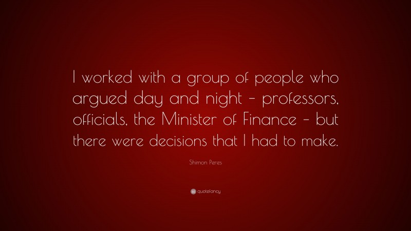 Shimon Peres Quote: “I worked with a group of people who argued day and night – professors, officials, the Minister of Finance – but there were decisions that I had to make.”