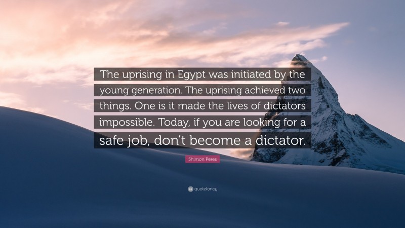 Shimon Peres Quote: “The uprising in Egypt was initiated by the young generation. The uprising achieved two things. One is it made the lives of dictators impossible. Today, if you are looking for a safe job, don’t become a dictator.”
