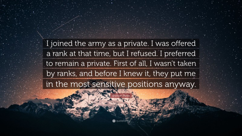 Shimon Peres Quote: “I joined the army as a private. I was offered a rank at that time, but I refused. I preferred to remain a private. First of all, I wasn’t taken by ranks, and before I knew it, they put me in the most sensitive positions anyway.”