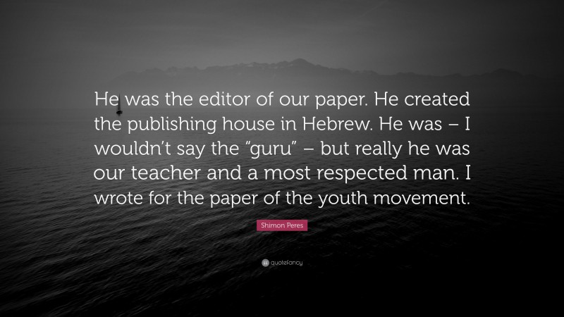 Shimon Peres Quote: “He was the editor of our paper. He created the publishing house in Hebrew. He was – I wouldn’t say the “guru” – but really he was our teacher and a most respected man. I wrote for the paper of the youth movement.”