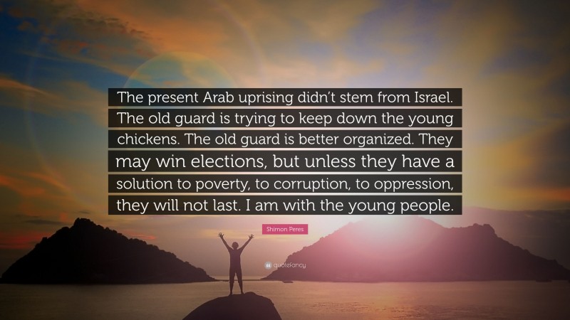 Shimon Peres Quote: “The present Arab uprising didn’t stem from Israel. The old guard is trying to keep down the young chickens. The old guard is better organized. They may win elections, but unless they have a solution to poverty, to corruption, to oppression, they will not last. I am with the young people.”