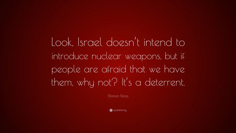 Shimon Peres Quote: “Look, Israel doesn’t intend to introduce nuclear weapons, but if people are afraid that we have them, why not? It’s a deterrent.”