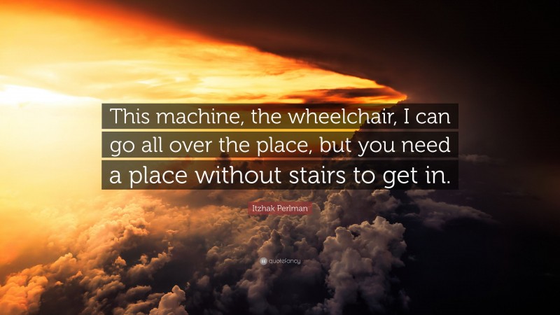 Itzhak Perlman Quote: “This machine, the wheelchair, I can go all over the place, but you need a place without stairs to get in.”