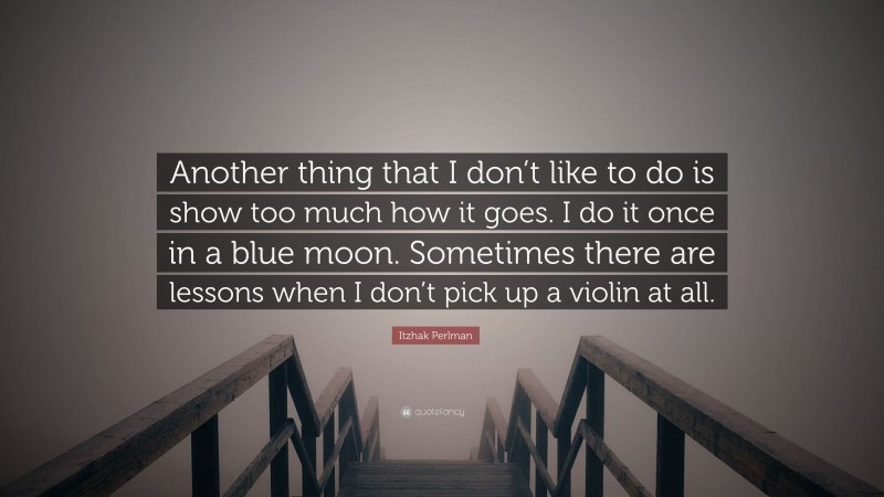 Itzhak Perlman Quote: “Another thing that I don’t like to do is show too much how it goes. I do it once in a blue moon. Sometimes there are lessons when I don’t pick up a violin at all.”