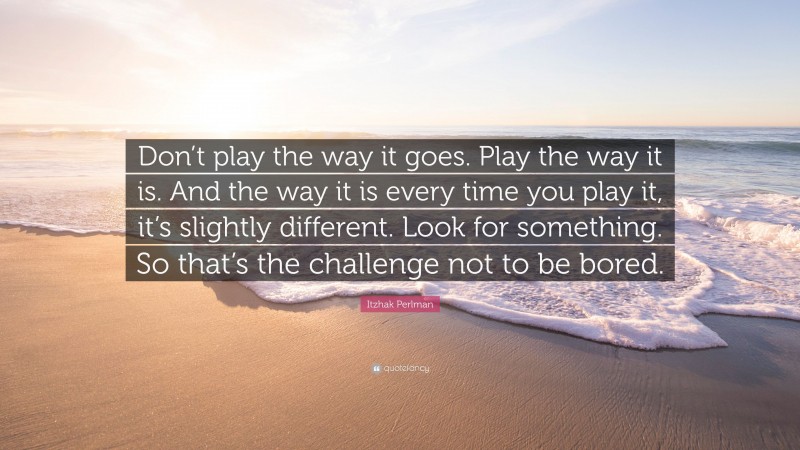 Itzhak Perlman Quote: “Don’t play the way it goes. Play the way it is. And the way it is every time you play it, it’s slightly different. Look for something. So that’s the challenge not to be bored.”