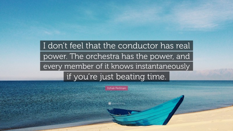 Itzhak Perlman Quote: “I don’t feel that the conductor has real power. The orchestra has the power, and every member of it knows instantaneously if you’re just beating time.”