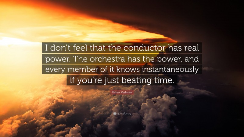 Itzhak Perlman Quote: “I don’t feel that the conductor has real power. The orchestra has the power, and every member of it knows instantaneously if you’re just beating time.”