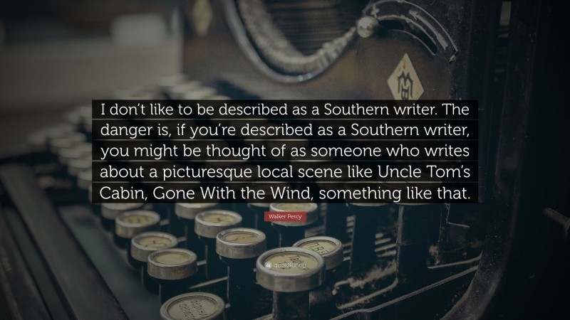 Walker Percy Quote: “I don’t like to be described as a Southern writer. The danger is, if you’re described as a Southern writer, you might be thought of as someone who writes about a picturesque local scene like Uncle Tom’s Cabin, Gone With the Wind, something like that.”