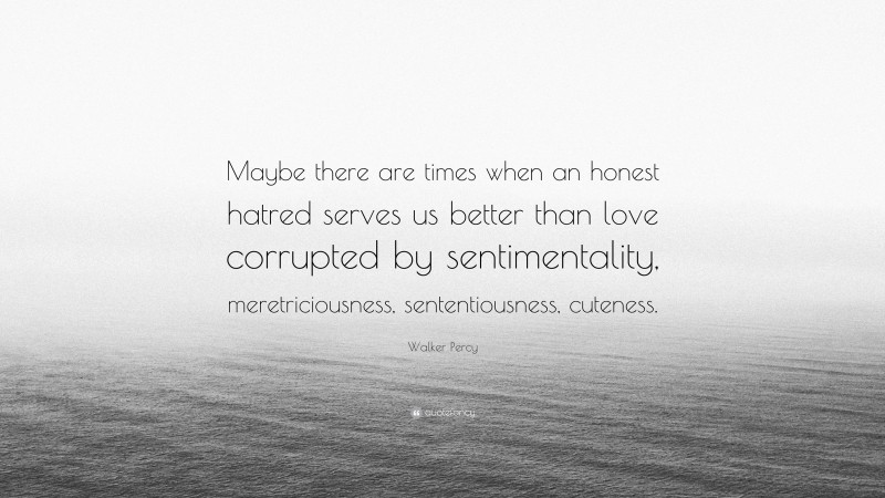 Walker Percy Quote: “Maybe there are times when an honest hatred serves us better than love corrupted by sentimentality, meretriciousness, sententiousness, cuteness.”