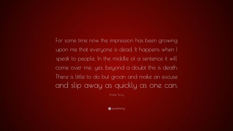 Walker Percy Quote: “For some time now the impression has been growing upon me that everyone is dead. It happens when I speak to people. In the middle of a sentence it will come over me: yes, beyond a doubt this is death. There is little to do but groan and make an excuse and slip away as quickly as one can.”