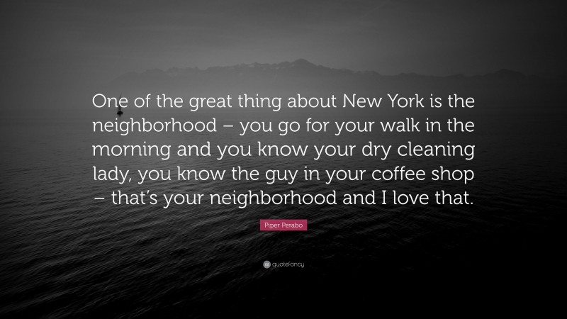 Piper Perabo Quote: “One of the great thing about New York is the neighborhood – you go for your walk in the morning and you know your dry cleaning lady, you know the guy in your coffee shop – that’s your neighborhood and I love that.”