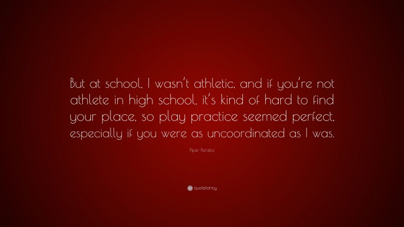 Piper Perabo Quote: “But at school, I wasn’t athletic, and if you’re not athlete in high school, it’s kind of hard to find your place, so play practice seemed perfect, especially if you were as uncoordinated as I was.”