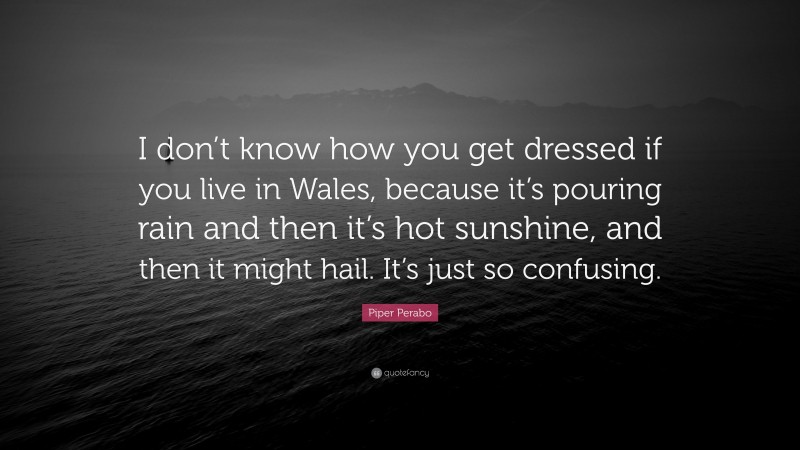 Piper Perabo Quote: “I don’t know how you get dressed if you live in Wales, because it’s pouring rain and then it’s hot sunshine, and then it might hail. It’s just so confusing.”