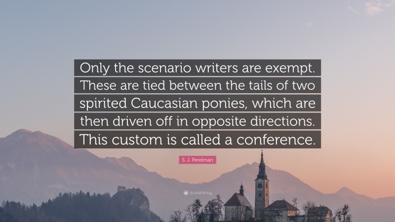 S. J. Perelman Quote: “Only the scenario writers are exempt. These are tied between the tails of two spirited Caucasian ponies, which are then driven off in opposite directions. This custom is called a conference.”