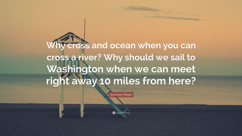 Shimon Peres Quote: “Why cross and ocean when you can cross a river? Why should we sail to Washington when we can meet right away 10 miles from here?”