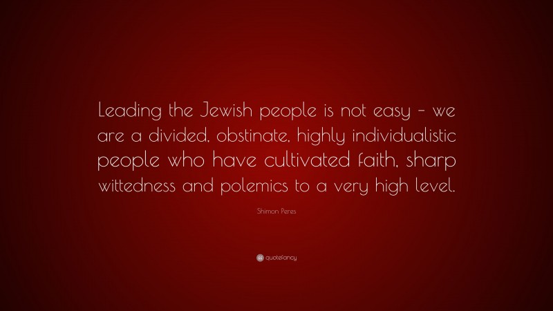 Shimon Peres Quote: “Leading the Jewish people is not easy – we are a divided, obstinate, highly individualistic people who have cultivated faith, sharp wittedness and polemics to a very high level.”