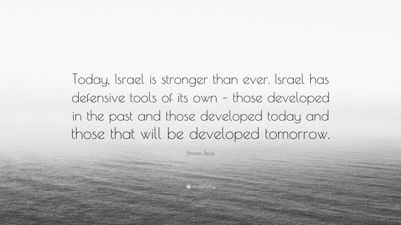 Shimon Peres Quote: “Today, Israel is stronger than ever. Israel has defensive tools of its own – those developed in the past and those developed today and those that will be developed tomorrow.”