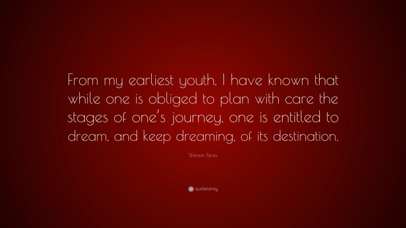Shimon Peres Quote: “From my earliest youth, I have known that while one is obliged to plan with care the stages of one’s journey, one is entitled to dream, and keep dreaming, of its destination.”